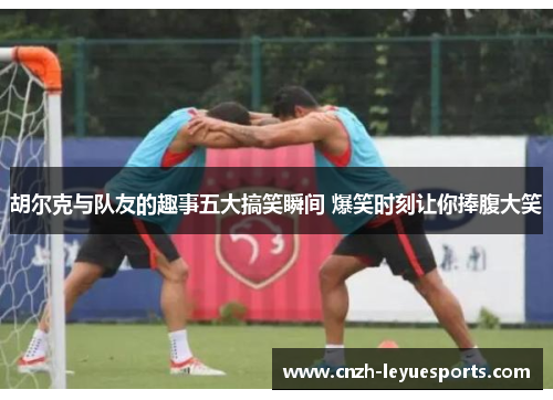 胡尔克与队友的趣事五大搞笑瞬间 爆笑时刻让你捧腹大笑