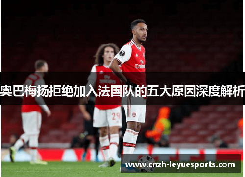 奥巴梅扬拒绝加入法国队的五大原因深度解析 奥巴梅扬拒绝加入法国队的五大原因深度解析