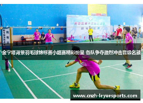 金字塔背景羽毛球锦标赛小组赛精彩纷呈 各队争夺激烈冲击晋级名额
