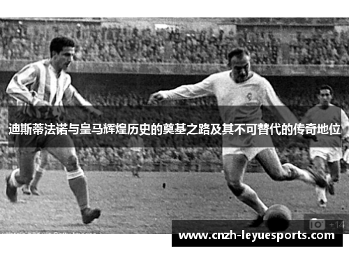 迪斯蒂法诺与皇马辉煌历史的奠基之路及其不可替代的传奇地位