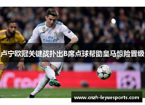 卢宁欧冠关键战扑出B席点球帮助皇马惊险晋级