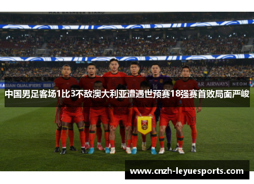 中国男足客场1比3不敌澳大利亚遭遇世预赛18强赛首败局面严峻