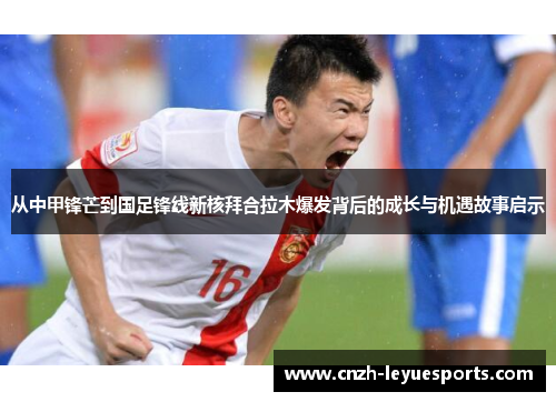 从中甲锋芒到国足锋线新核拜合拉木爆发背后的成长与机遇故事启示