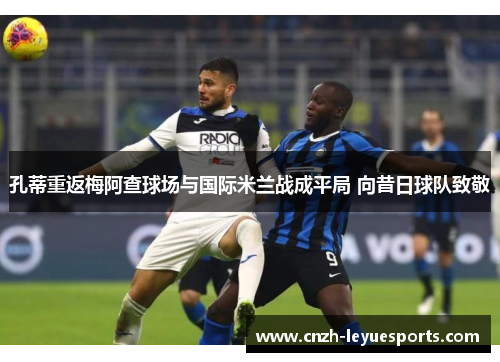 孔蒂重返梅阿查球场与国际米兰战成平局 向昔日球队致敬 孔蒂重返梅阿查球场与国际米兰战成平局 向昔日球队致敬